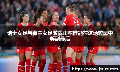 瑞士女足与荷兰女足激战正酣谁能在这场较量中笑到最后